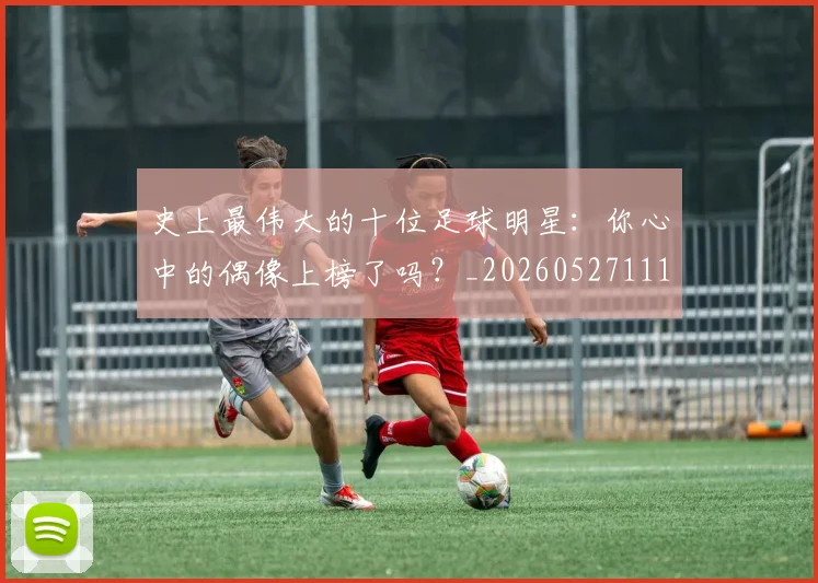史上最伟大的十位足球明星：你心中的偶像上榜了吗？_20260527111815_20260609132459