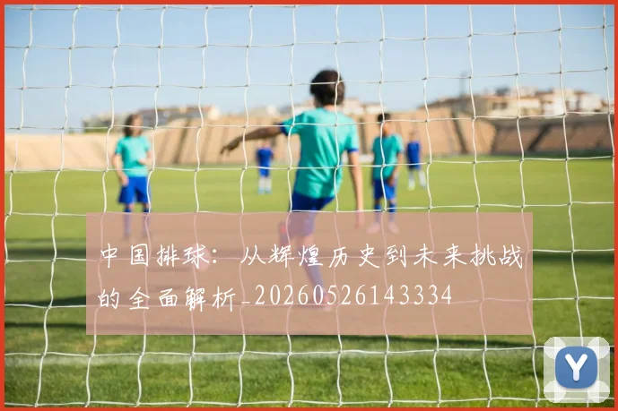中国排球:从辉煌历史到未来挑战的全面解析_20260526143334