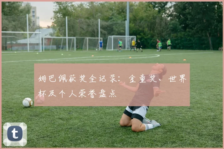 姆巴佩获奖全记录:金童奖、世界杯及个人荣誉盘点