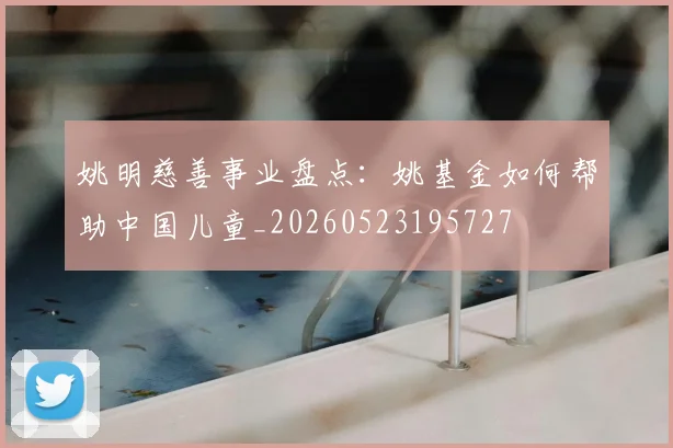 姚明慈善事业盘点：姚基金如何帮助中国儿童_20260523195727