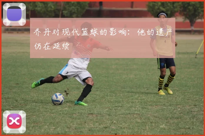乔丹对现代篮球的影响:他的遗产仍在延续